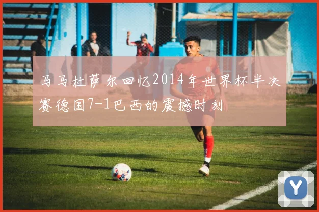马马杜萨尔回忆2014年世界杯半决赛德国7-1巴西的震撼时刻
