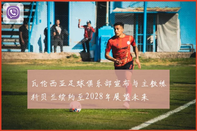 瓦伦西亚足球俱乐部宣布与主教练科贝兰续约至2028年展望未来
