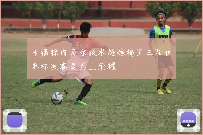 卡福称内马尔技术超越梅罗三届世界杯决赛是无上荣耀