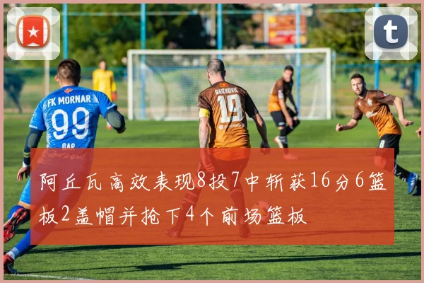 阿丘瓦高效表现8投7中斩获16分6篮板2盖帽并抢下4个前场篮板