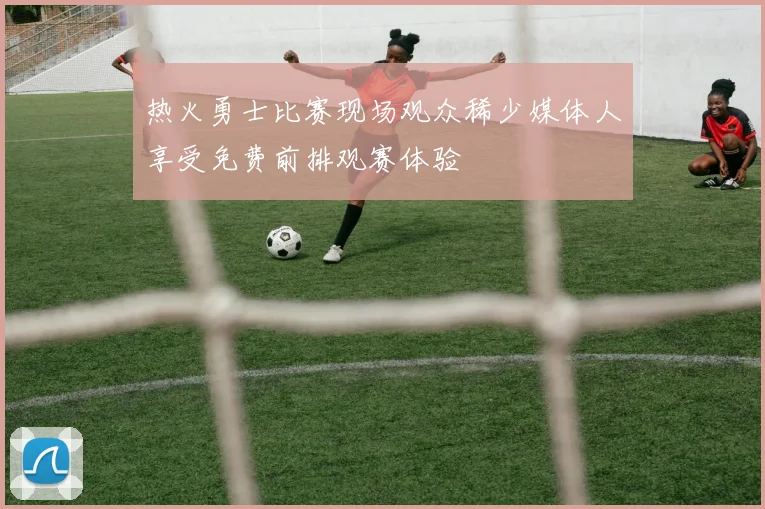 热火勇士比赛现场观众稀少媒体人享受免费前排观赛体验