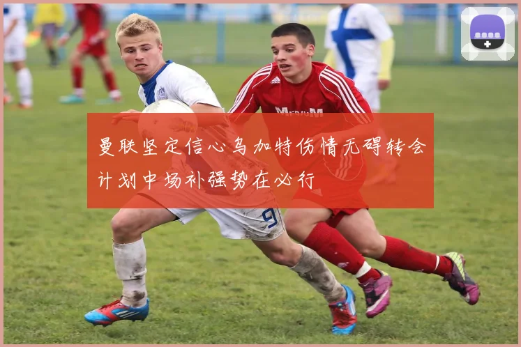 曼联坚定信心乌加特伤情无碍转会计划中场补强势在必行