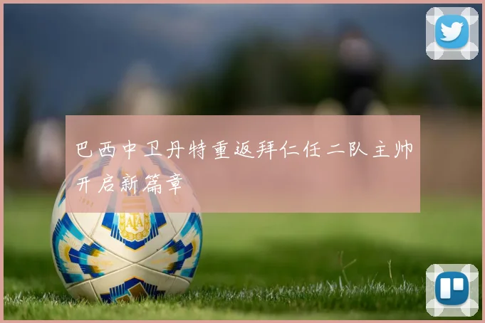 巴西中卫丹特重返拜仁任二队主帅开启新篇章