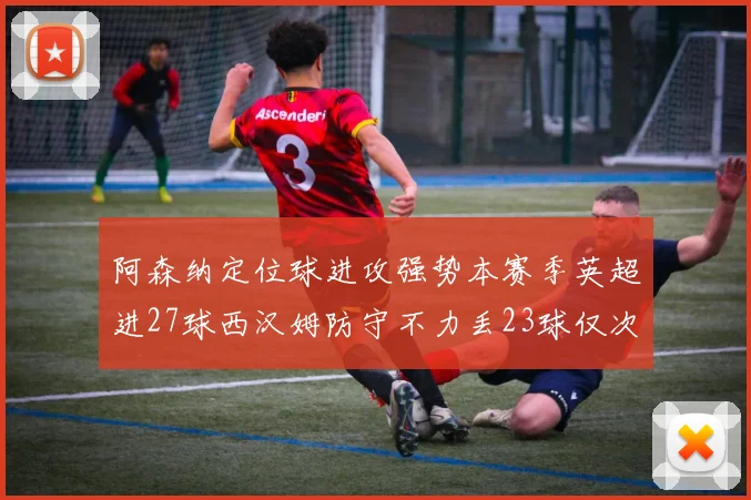 阿森纳定位球进攻强势本赛季英超进27球西汉姆防守不力丢23球仅次于伯恩茅斯