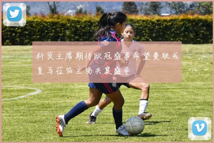 科莫主席期待欧冠盛事希望曼联或皇马莅临主场共襄盛举