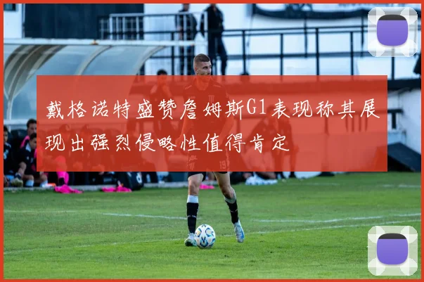 戴格诺特盛赞詹姆斯G1表现称其展现出强烈侵略性值得肯定