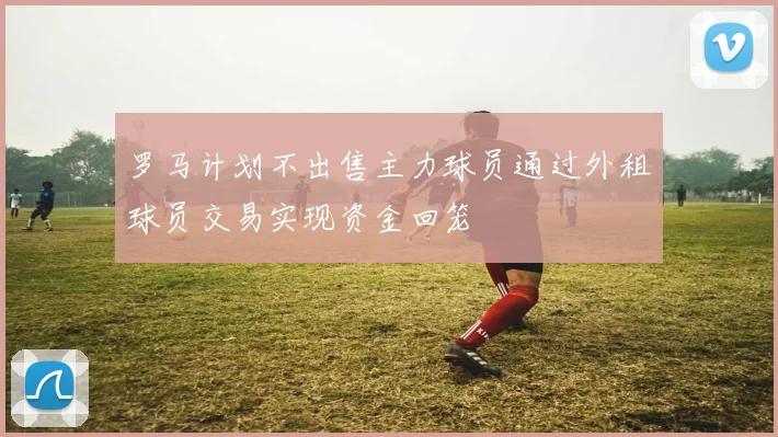 罗马计划不出售主力球员通过外租球员交易实现资金回笼