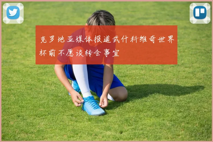 克罗地亚媒体报道武什科维奇世界杯前不愿谈转会事宜