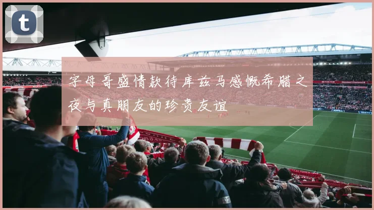 字母哥盛情款待库兹马感慨希腊之夜与真朋友的珍贵友谊