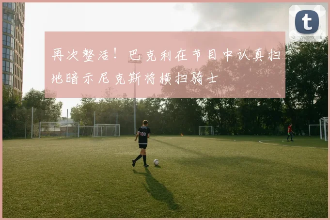 再次整活！巴克利在节目中认真扫地暗示尼克斯将横扫骑士