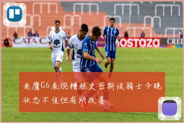 老鹰G6表现糟糕史密斯谈骑士今晚状态不佳但有所改善