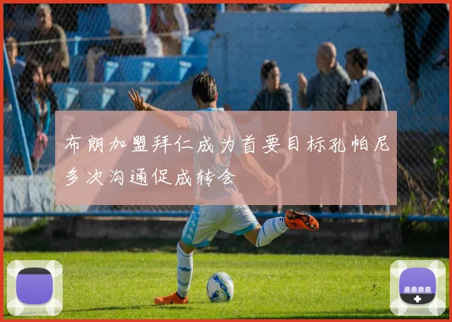 布朗加盟拜仁成为首要目标孔帕尼多次沟通促成转会