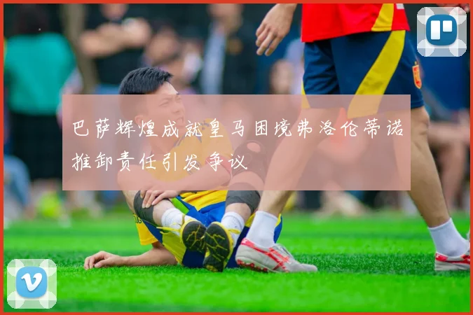 巴萨辉煌成就皇马困境弗洛伦蒂诺推卸责任引发争议
