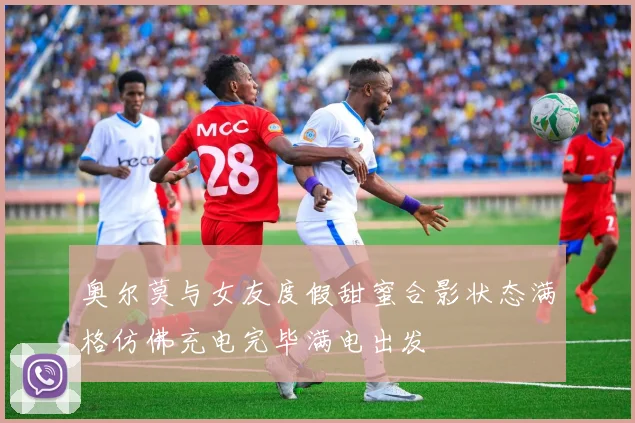 奥尔莫与女友度假甜蜜合影状态满格仿佛充电完毕满电出发