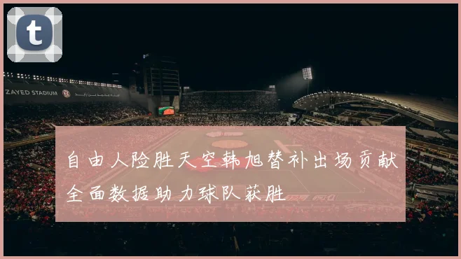 自由人险胜天空韩旭替补出场贡献全面数据助力球队获胜