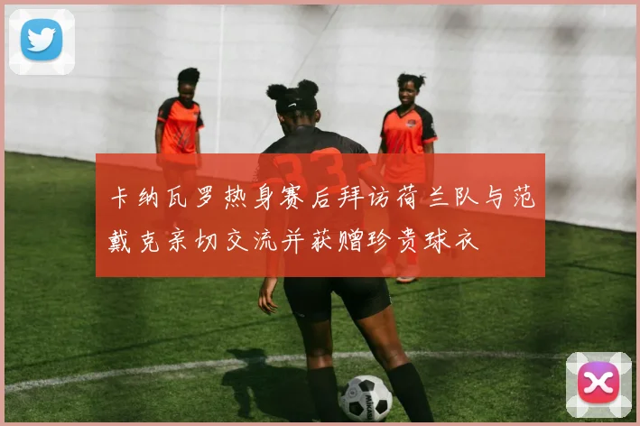 卡纳瓦罗热身赛后拜访荷兰队与范戴克亲切交流并获赠珍贵球衣