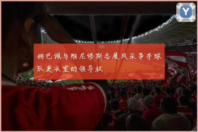 姆巴佩与维尼修斯各展风采争夺球队更衣室的领导权