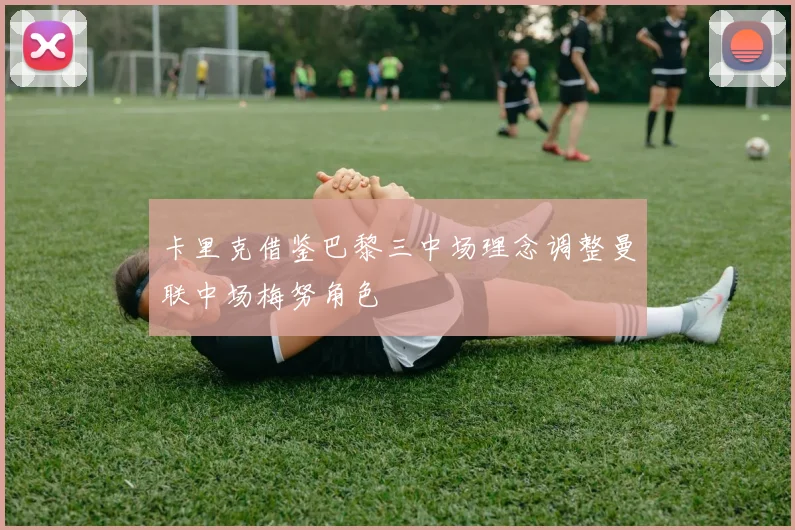 卡里克借鉴巴黎三中场理念调整曼联中场梅努角色