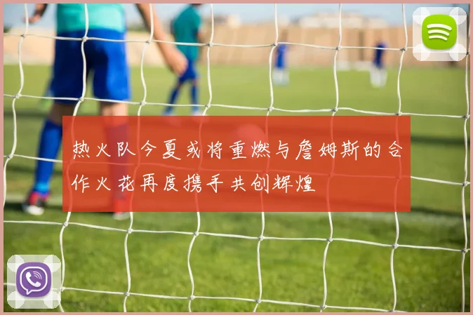 热火队今夏或将重燃与詹姆斯的合作火花再度携手共创辉煌