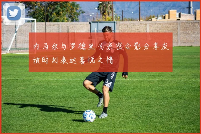 内马尔与罗德里戈亲密合影分享友谊时刻表达喜悦之情