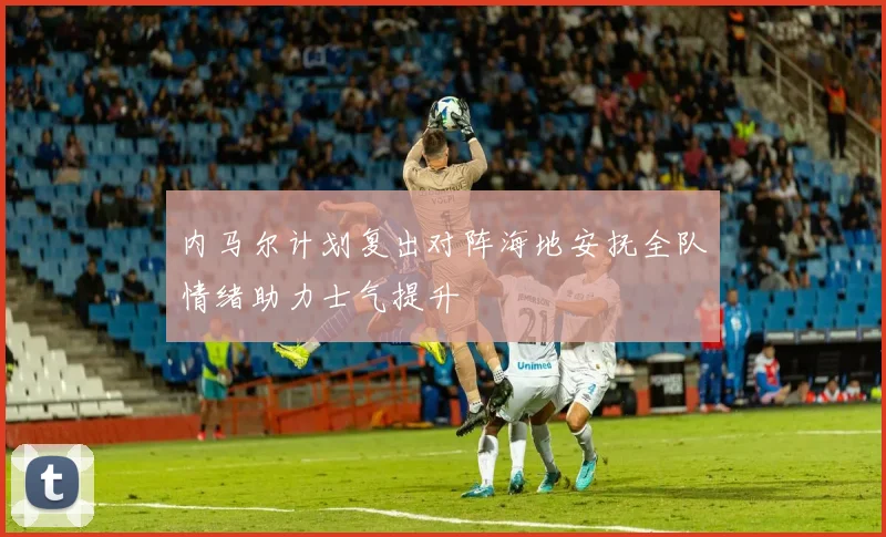 内马尔计划复出对阵海地安抚全队情绪助力士气提升