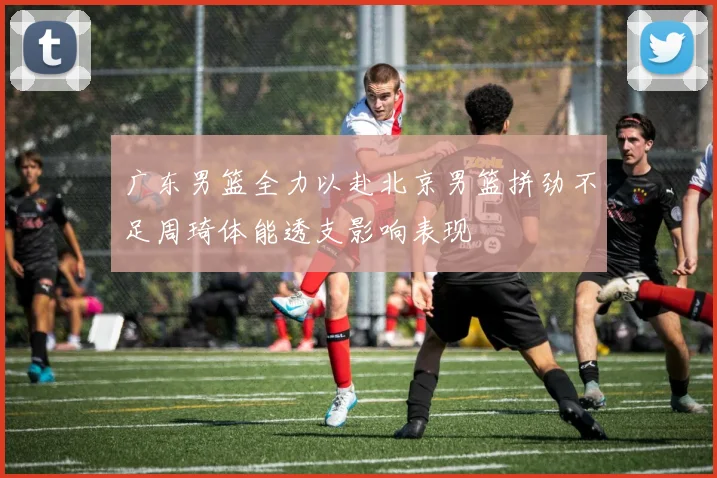 广东男篮全力以赴北京男篮拼劲不足周琦体能透支影响表现
