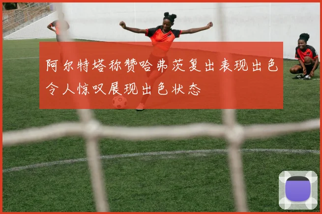 阿尔特塔称赞哈弗茨复出表现出色令人惊叹展现出色状态